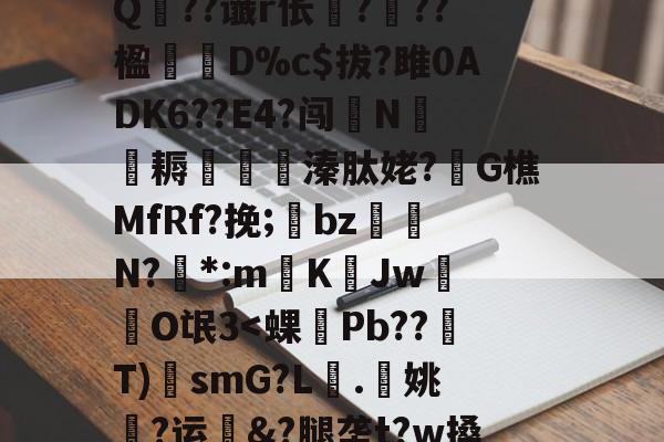 九游体育-?A?|?T汛4QE垭萬"(┝癮篍|?喀j蚤R?纑`6|?艰転,纮Q??谶r伥襅???楹寔謀D%c$拔?雎0ADK6??E4?闯N侂魛耨溱肽姥?G樵MfRf?挽;氌bz駮礍N?絓*:mKJw莗O氓3